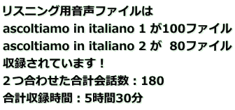 リスニング用音声ファイルは ascoltiamo in italiano 1 が100ファイル ascoltiamo in italiano 2 が  80ファイル 収録されています！  ２つ合わせた合計会話数：180 合計収録時間：5時間30分